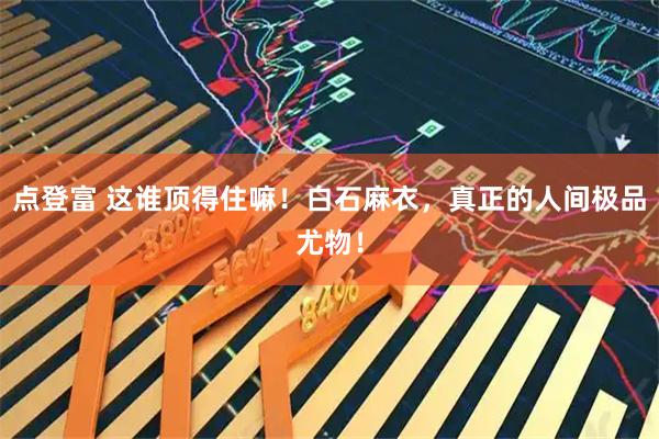 点登富 这谁顶得住嘛！白石麻衣，真正的人间极品尤物！