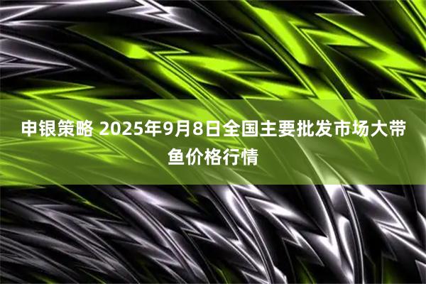 申银策略 2025年9月8日全国主要批发市场大带鱼价格行情