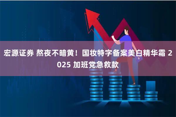 宏源证券 熬夜不暗黄！国妆特字备案美白精华霜 2025 加班党急救款