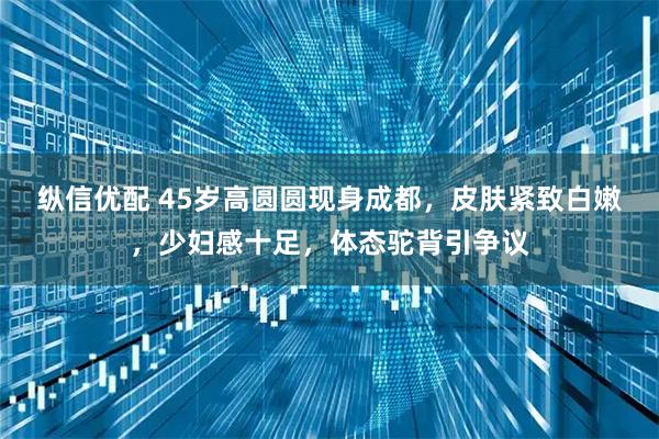 纵信优配 45岁高圆圆现身成都，皮肤紧致白嫩，少妇感十足，体态驼背引争议