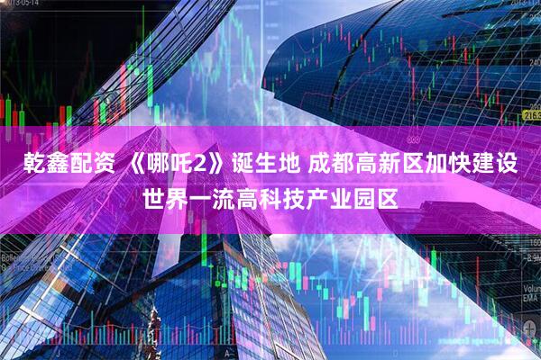 乾鑫配资 《哪吒2》诞生地 成都高新区加快建设世界一流高科技产业园区