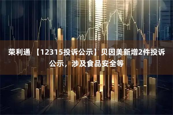 荣利通 【12315投诉公示】贝因美新增2件投诉公示，涉及食品安全等
