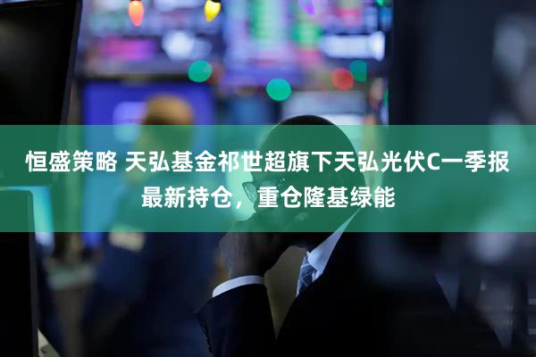 恒盛策略 天弘基金祁世超旗下天弘光伏C一季报最新持仓，重仓隆基绿能