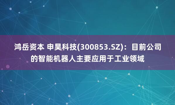 鸿岳资本 申昊科技(300853.SZ)：目前公司的智能机器人主要应用于工业领域