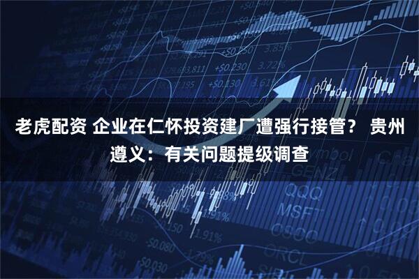 老虎配资 企业在仁怀投资建厂遭强行接管？ 贵州遵义：有关问题提级调查