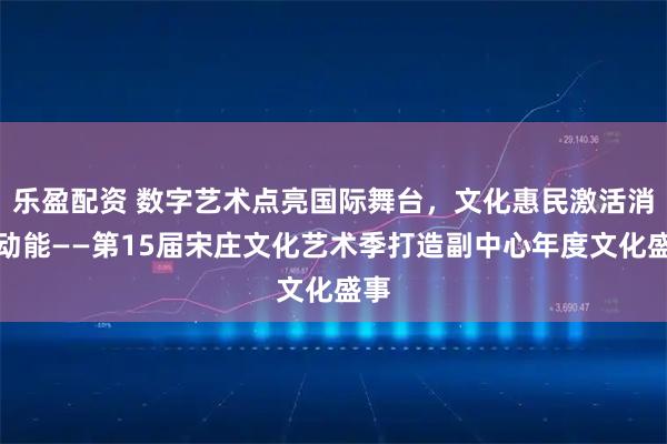乐盈配资 数字艺术点亮国际舞台，文化惠民激活消费动能——第15届宋庄文化艺术季打造副中心年度文化盛事
