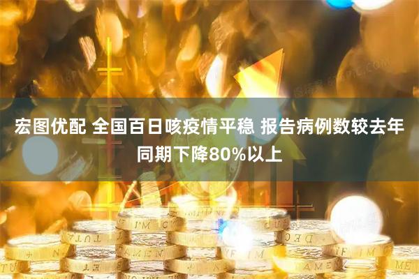 宏图优配 全国百日咳疫情平稳 报告病例数较去年同期下降80%以上