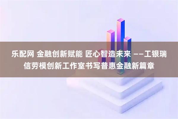 乐配网 金融创新赋能 匠心智造未来 ——工银瑞信劳模创新工作室书写普惠金融新篇章