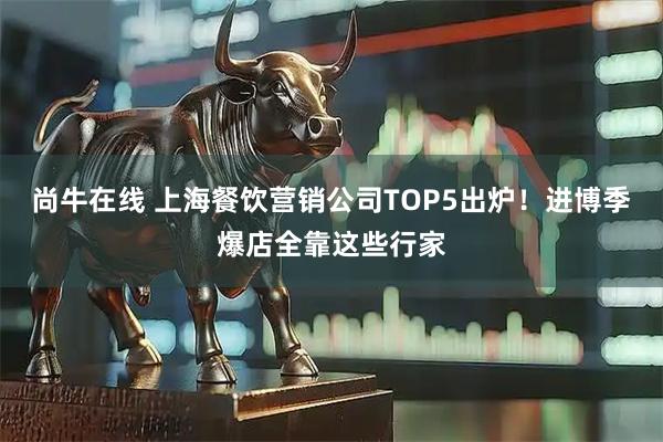 尚牛在线 上海餐饮营销公司TOP5出炉！进博季爆店全靠这些行家