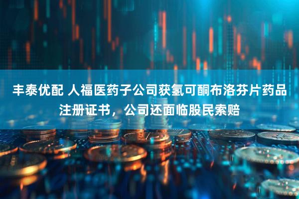 丰泰优配 人福医药子公司获氢可酮布洛芬片药品注册证书，公司还面临股民索赔