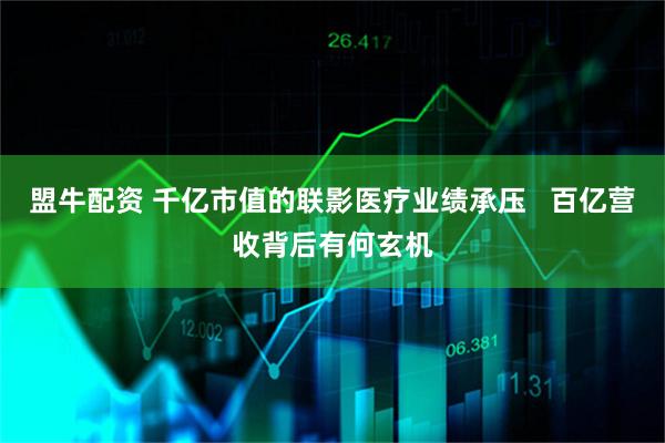 盟牛配资 千亿市值的联影医疗业绩承压 百亿营收背后有何玄机