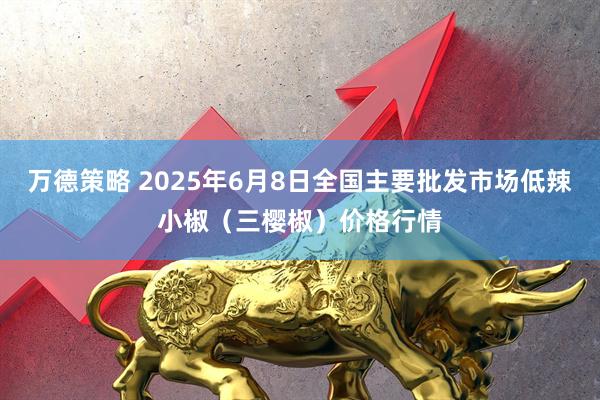 万德策略 2025年6月8日全国主要批发市场低辣小椒（三樱椒）价格行情