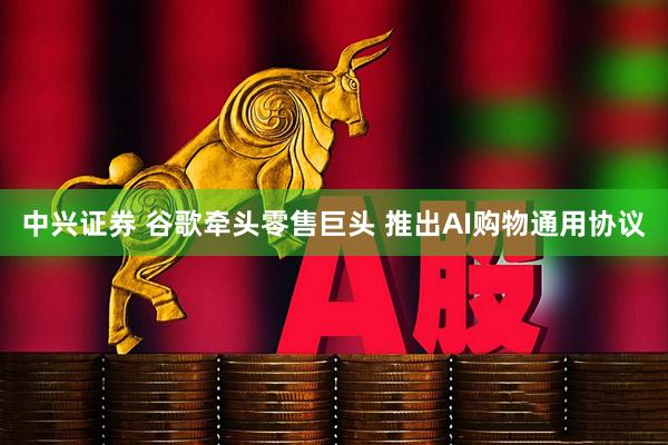 中兴证券 谷歌牵头零售巨头 推出AI购物通用协议