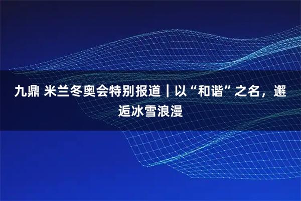 九鼎 米兰冬奥会特别报道｜以“和谐”之名，邂逅冰雪浪漫