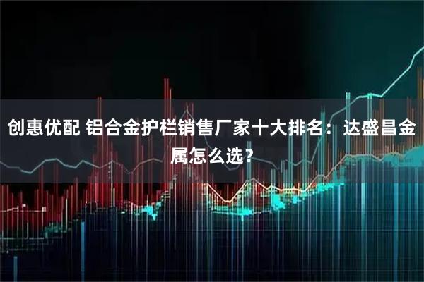 创惠优配 铝合金护栏销售厂家十大排名:达盛昌金属怎么选?