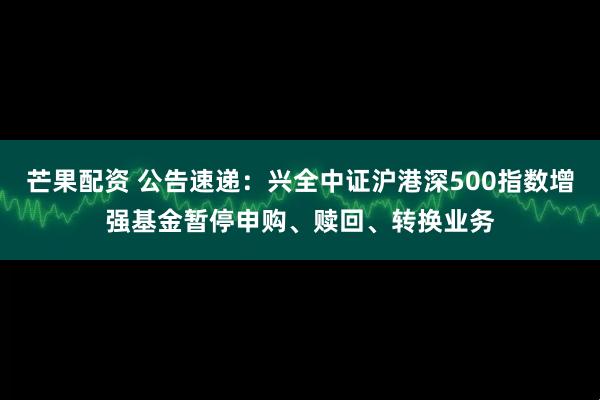 芒果配资 公告速递：兴全中证沪港深500指数增强基金暂停申购、赎回、转换业务