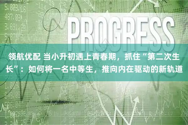 领航优配 当小升初遇上青春期，抓住“第二次生长”：如何将一名中等生，推向内在驱动的新轨道