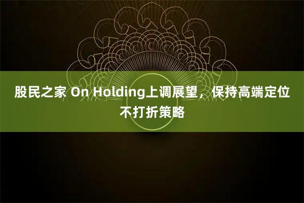 股民之家 On Holding上调展望，保持高端定位不打折策略