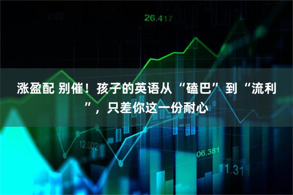 涨盈配 别催！孩子的英语从 “磕巴” 到 “流利”，只差你这一份耐心