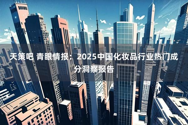 天策吧 青眼情报：2025中国化妆品行业热门成分洞察报告