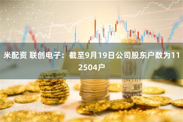 米配资 联创电子：截至9月19日公司股东户数为112504户