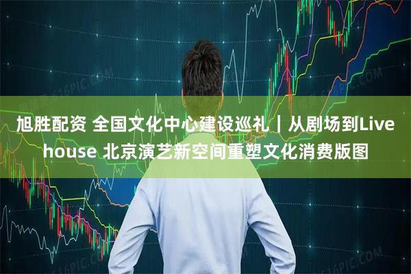 旭胜配资 全国文化中心建设巡礼｜从剧场到Livehouse 北京演艺新空间重塑文化消费版图