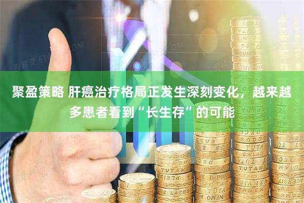 聚盈策略 肝癌治疗格局正发生深刻变化，越来越多患者看到“长生存”的可能