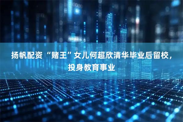 扬帆配资 “赌王”女儿何超欣清华毕业后留校，投身教育事业
