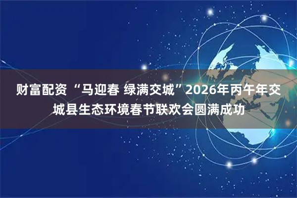 财富配资 “马迎春 绿满交城”2026年丙午年交城县生态环境春节联欢会圆满成功