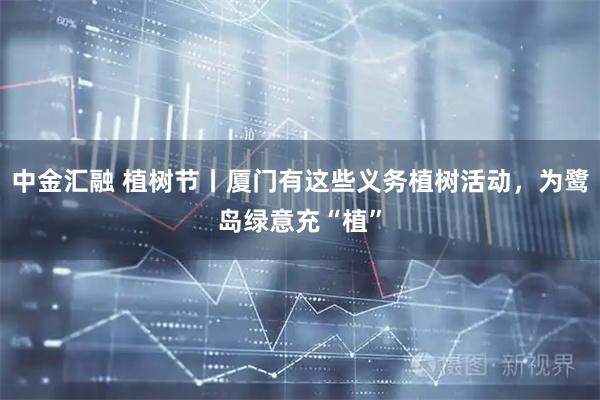 中金汇融 植树节丨厦门有这些义务植树活动，为鹭岛绿意充“植”