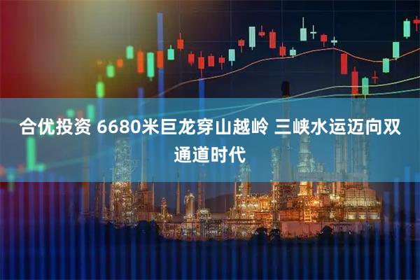 合优投资 6680米巨龙穿山越岭 三峡水运迈向双通道时代