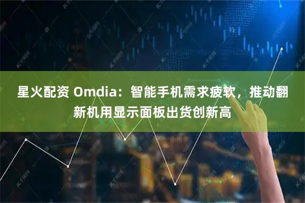 星火配资 Omdia：智能手机需求疲软，推动翻新机用显示面板出货创新高